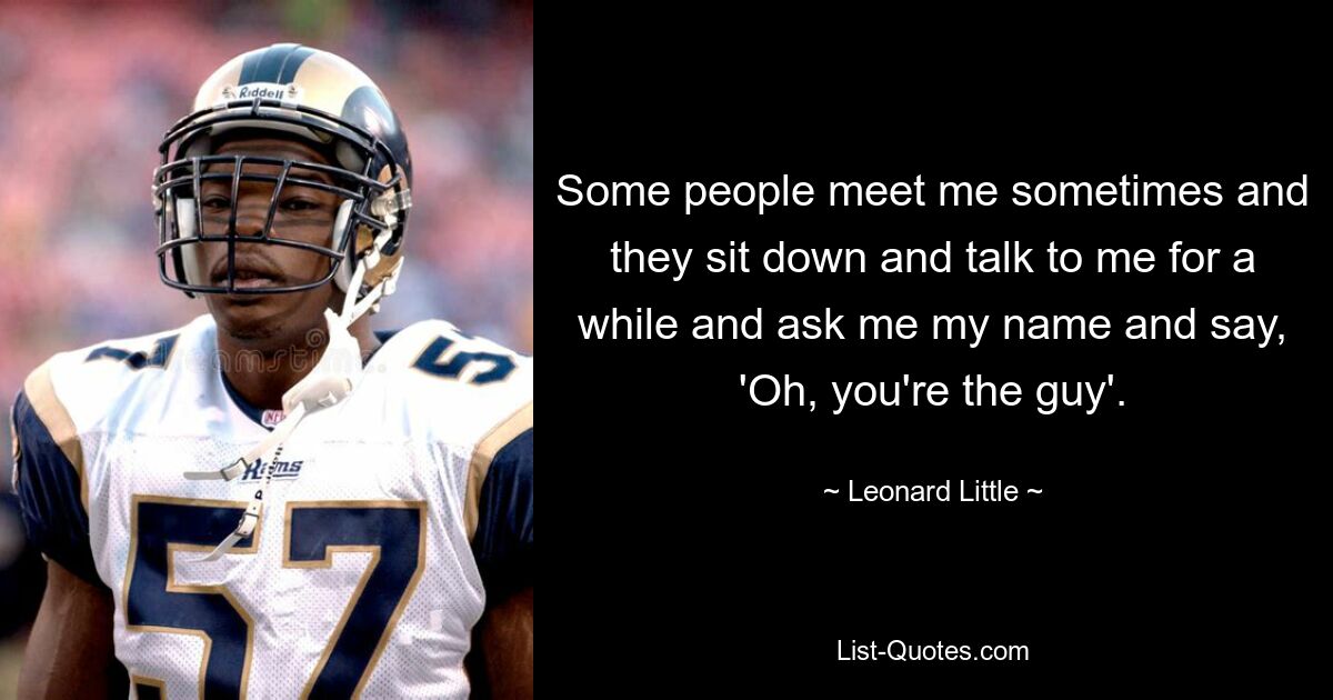 Some people meet me sometimes and they sit down and talk to me for a while and ask me my name and say, 'Oh, you're the guy'. — © Leonard Little