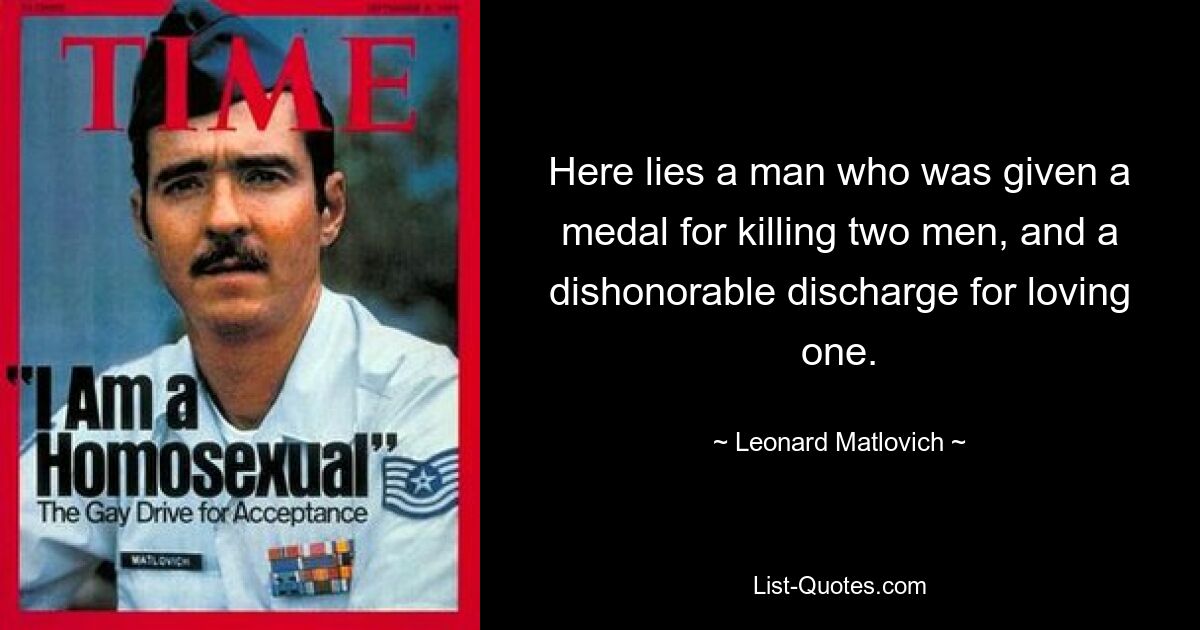 Here lies a man who was given a medal for killing two men, and a dishonorable discharge for loving one. — © Leonard Matlovich