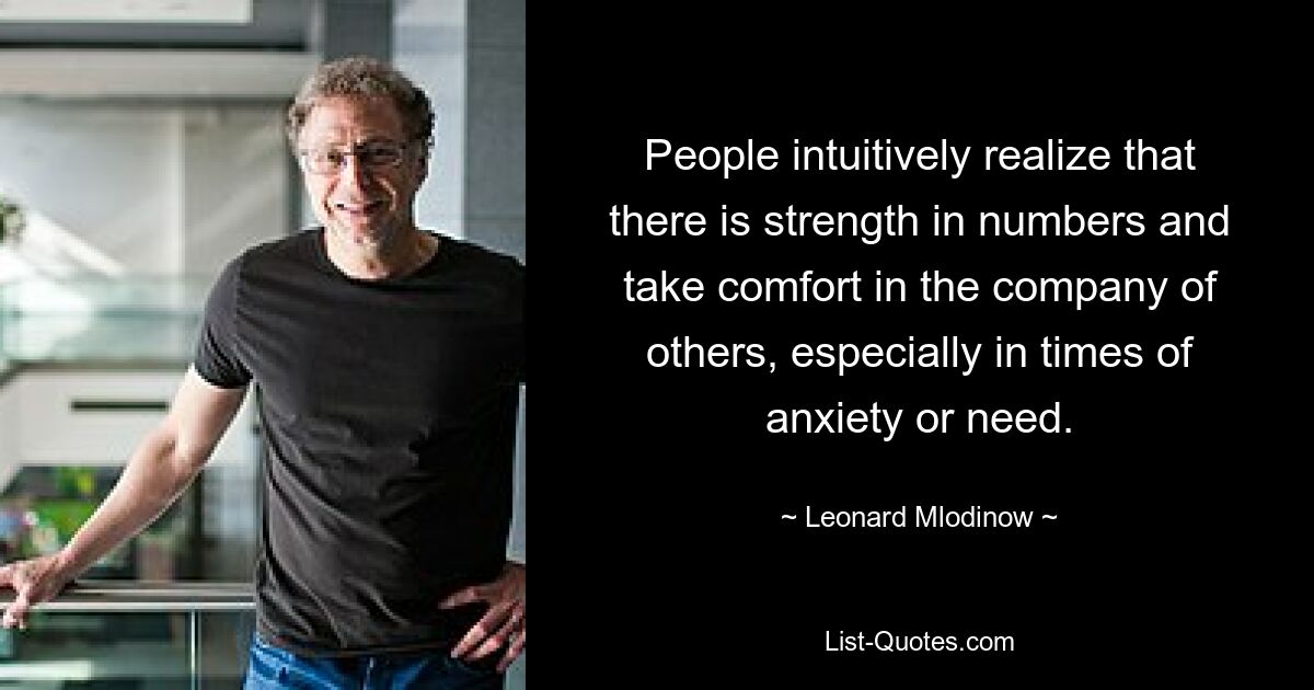 People intuitively realize that there is strength in numbers and take comfort in the company of others, especially in times of anxiety or need. — © Leonard Mlodinow