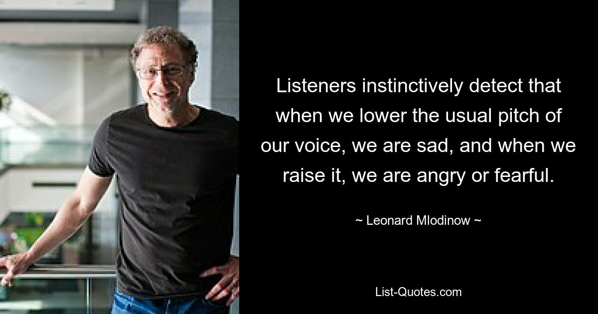 Listeners instinctively detect that when we lower the usual pitch of our voice, we are sad, and when we raise it, we are angry or fearful. — © Leonard Mlodinow