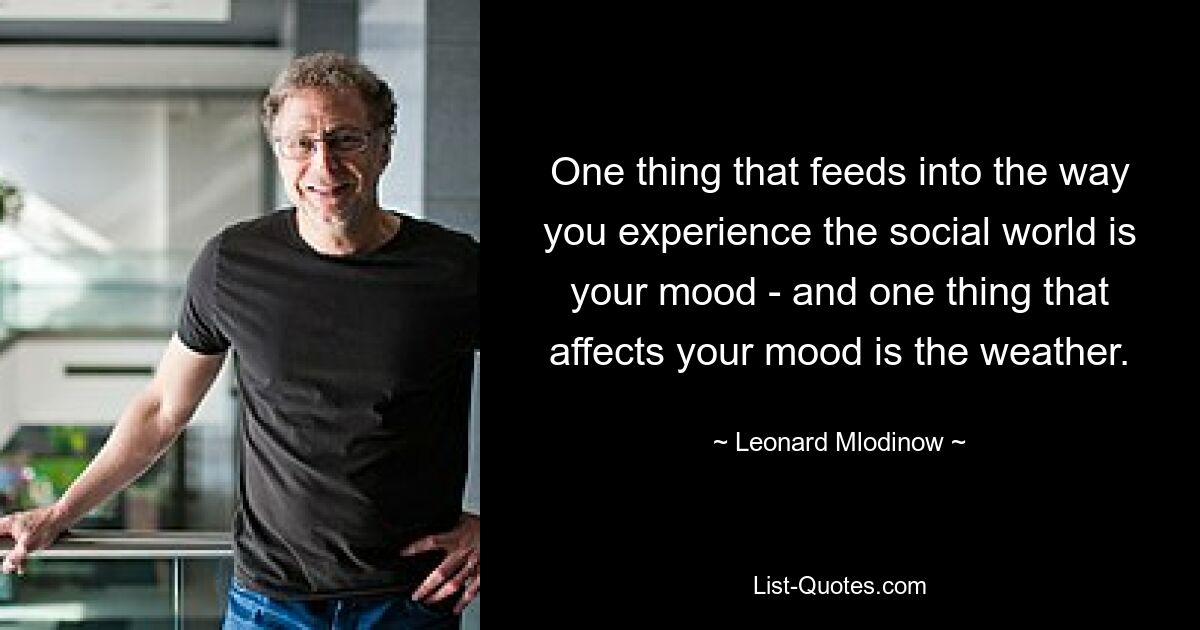 One thing that feeds into the way you experience the social world is your mood - and one thing that affects your mood is the weather. — © Leonard Mlodinow