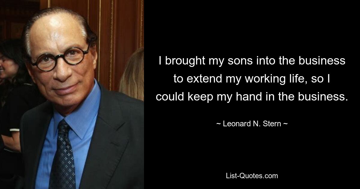 I brought my sons into the business to extend my working life, so I could keep my hand in the business. — © Leonard N. Stern