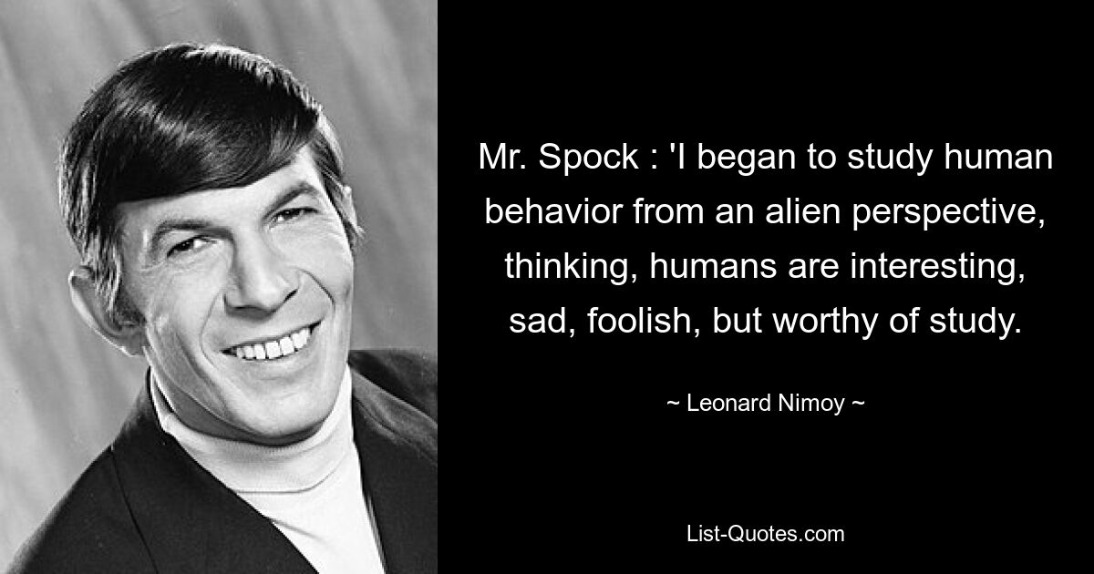 Mr. Spock : 'I began to study human behavior from an alien perspective, thinking, humans are interesting, sad, foolish, but worthy of study. — © Leonard Nimoy