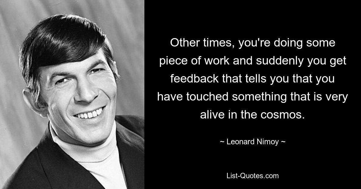 Other times, you're doing some piece of work and suddenly you get feedback that tells you that you have touched something that is very alive in the cosmos. — © Leonard Nimoy