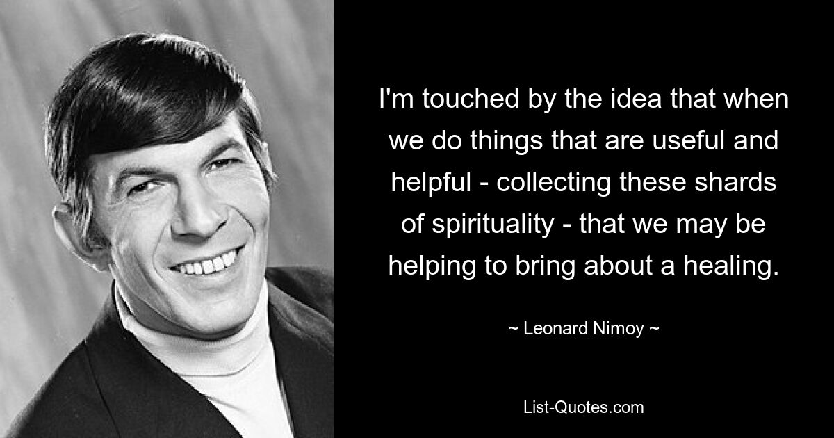 I'm touched by the idea that when we do things that are useful and helpful - collecting these shards of spirituality - that we may be helping to bring about a healing. — © Leonard Nimoy