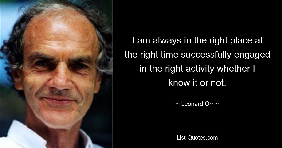 I am always in the right place at the right time successfully engaged in the right activity whether I know it or not. — © Leonard Orr