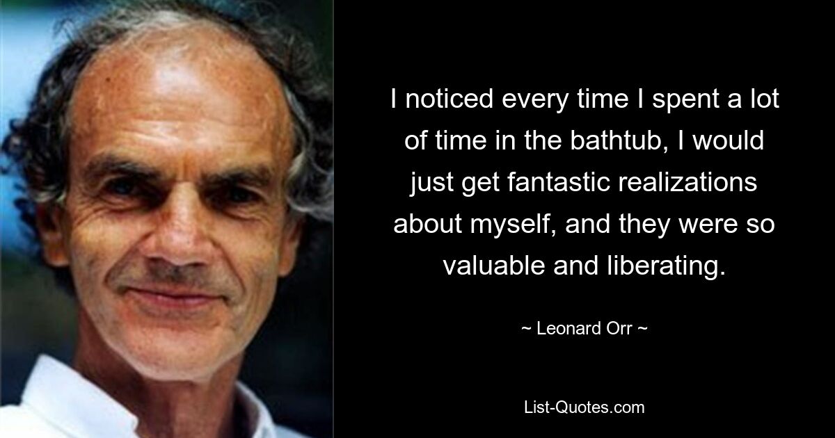 I noticed every time I spent a lot of time in the bathtub, I would just get fantastic realizations about myself, and they were so valuable and liberating. — © Leonard Orr