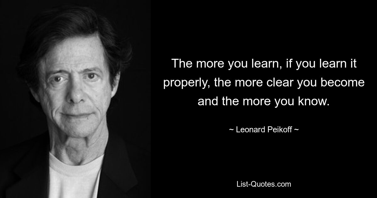 The more you learn, if you learn it properly, the more clear you become and the more you know. — © Leonard Peikoff