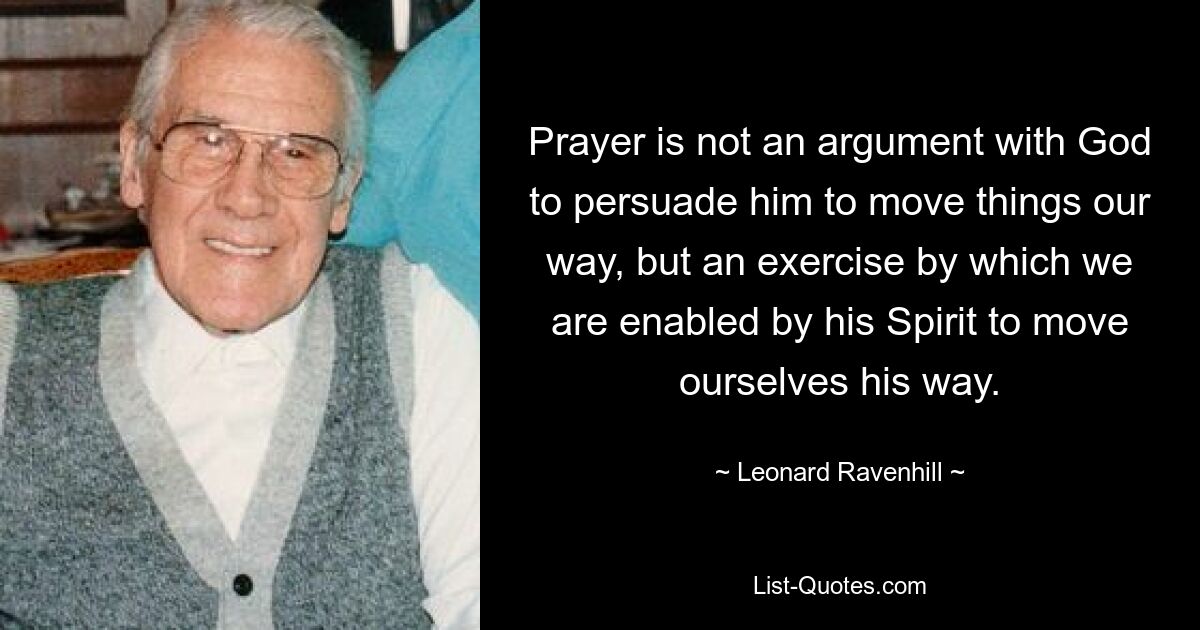 Prayer is not an argument with God to persuade him to move things our way, but an exercise by which we are enabled by his Spirit to move ourselves his way. — © Leonard Ravenhill