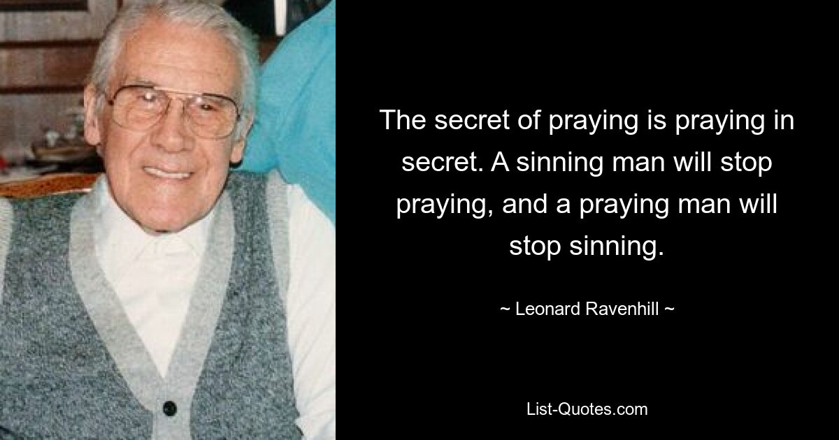 The secret of praying is praying in secret. A sinning man will stop praying, and a praying man will stop sinning. — © Leonard Ravenhill