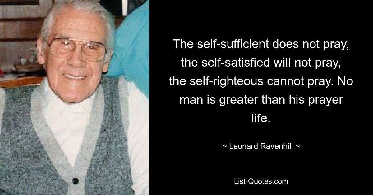 The self-sufficient does not pray, the self-satisfied will not pray, the self-righteous cannot pray. No man is greater than his prayer life. — © Leonard Ravenhill