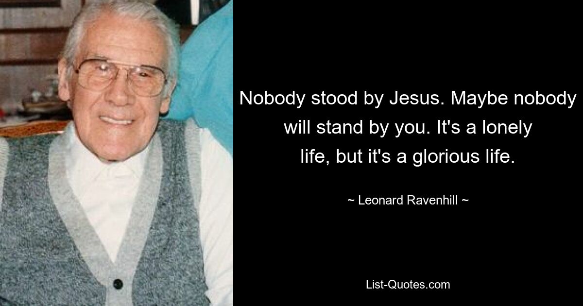 Nobody stood by Jesus. Maybe nobody will stand by you. It's a lonely life, but it's a glorious life. — © Leonard Ravenhill