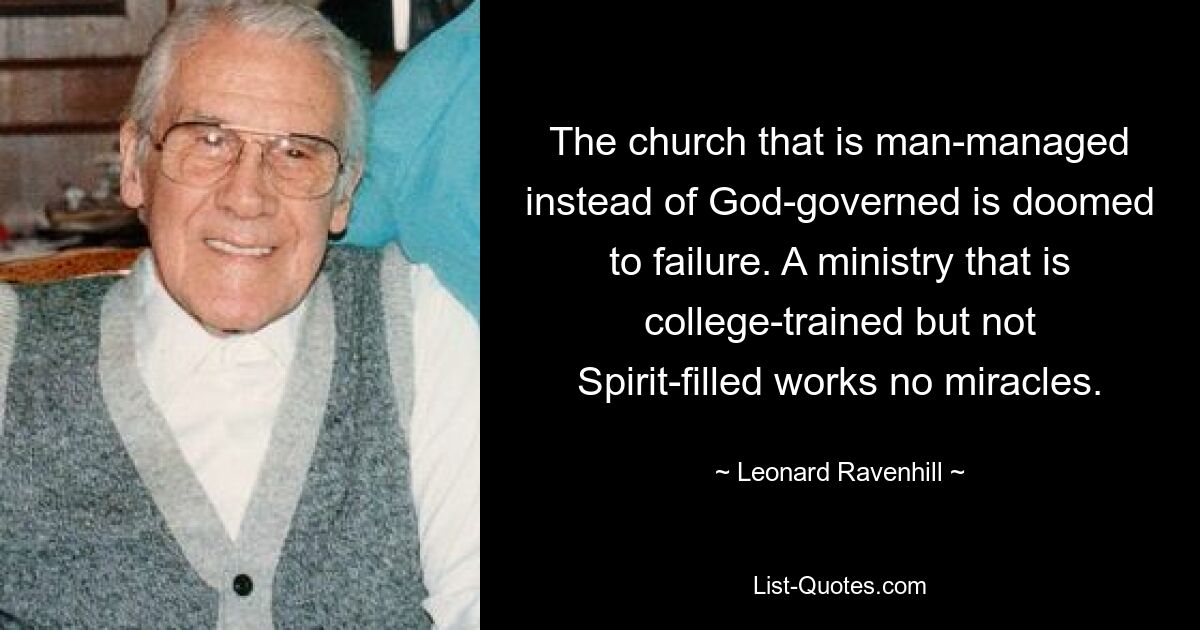 The church that is man-managed instead of God-governed is doomed to failure. A ministry that is college-trained but not Spirit-filled works no miracles. — © Leonard Ravenhill