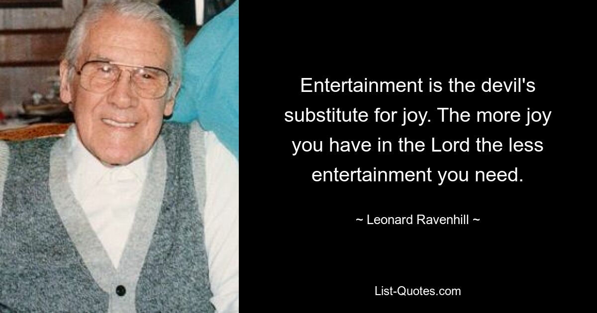 Entertainment is the devil's substitute for joy. The more joy you have in the Lord the less entertainment you need. — © Leonard Ravenhill