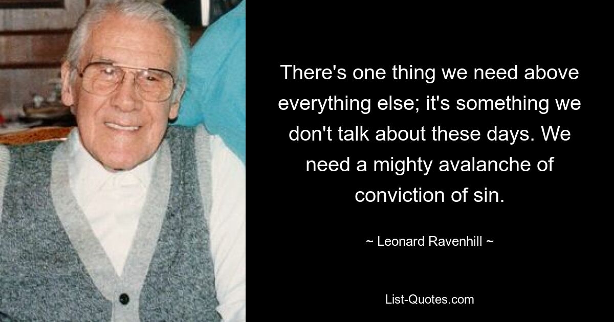 There's one thing we need above everything else; it's something we don't talk about these days. We need a mighty avalanche of conviction of sin. — © Leonard Ravenhill