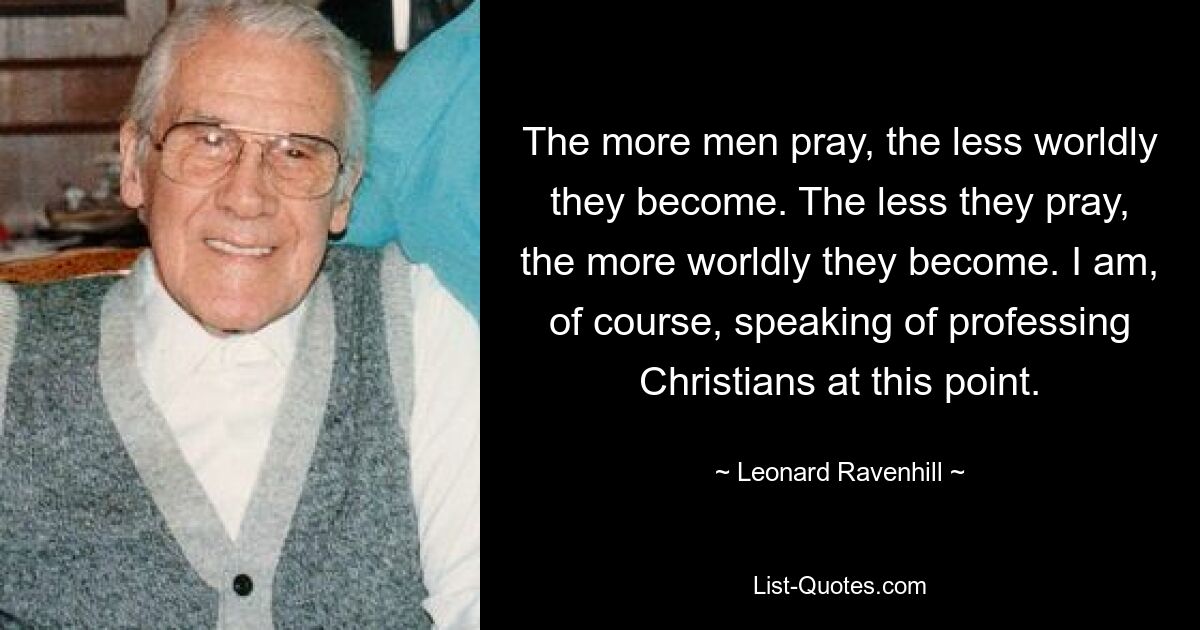 The more men pray, the less worldly they become. The less they pray, the more worldly they become. I am, of course, speaking of professing Christians at this point. — © Leonard Ravenhill