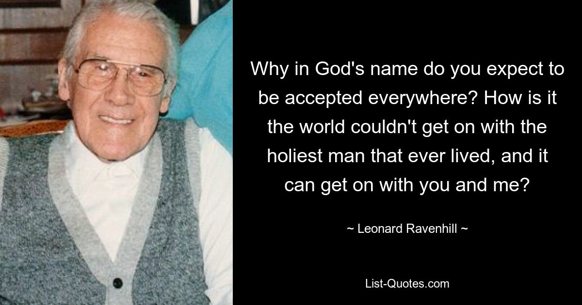 Why in God's name do you expect to be accepted everywhere? How is it the world couldn't get on with the holiest man that ever lived, and it can get on with you and me? — © Leonard Ravenhill