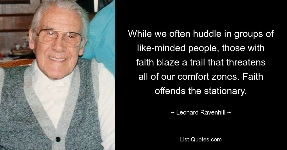 While we often huddle in groups of like-minded people, those with faith blaze a trail that threatens all of our comfort zones. Faith offends the stationary. — © Leonard Ravenhill