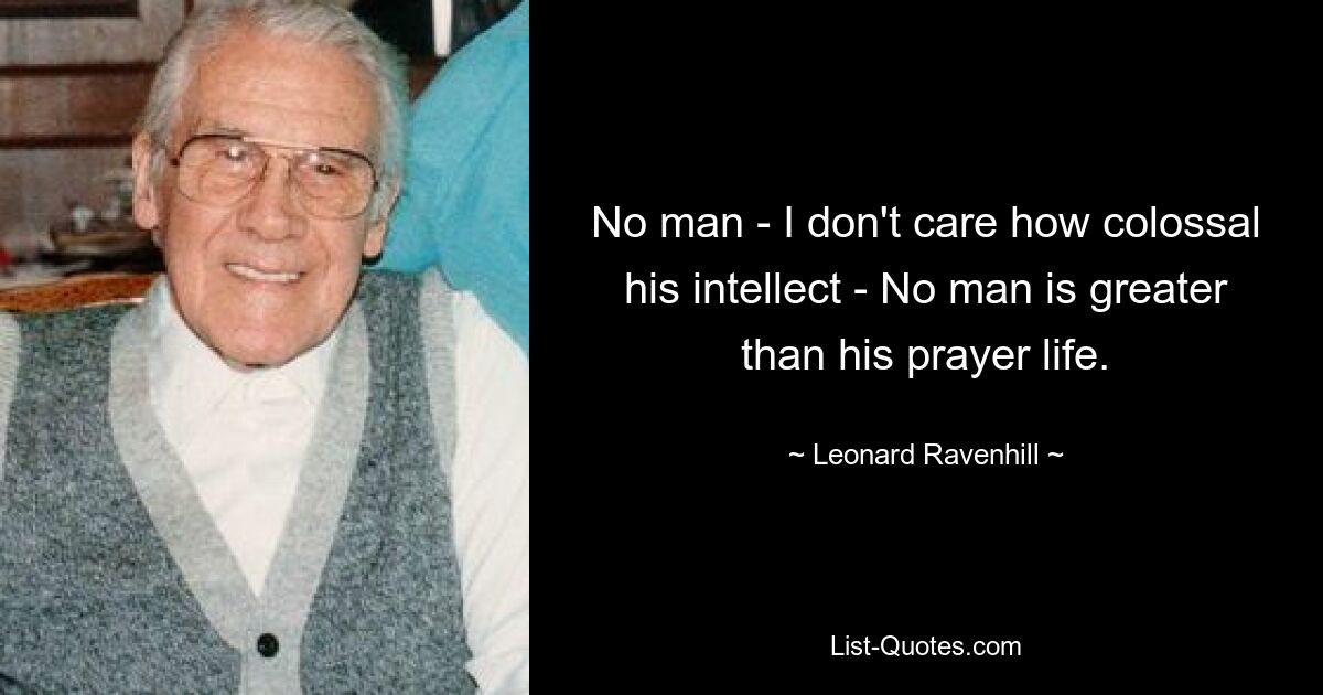 No man - I don't care how colossal his intellect - No man is greater than his prayer life. — © Leonard Ravenhill