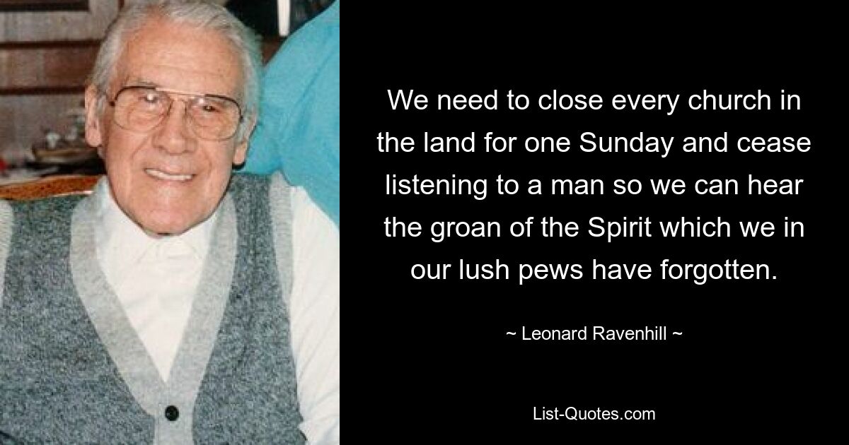 We need to close every church in the land for one Sunday and cease listening to a man so we can hear the groan of the Spirit which we in our lush pews have forgotten. — © Leonard Ravenhill