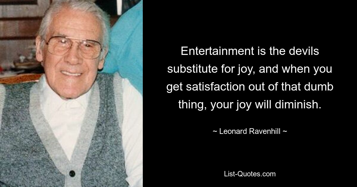 Entertainment is the devils substitute for joy, and when you get satisfaction out of that dumb thing, your joy will diminish. — © Leonard Ravenhill