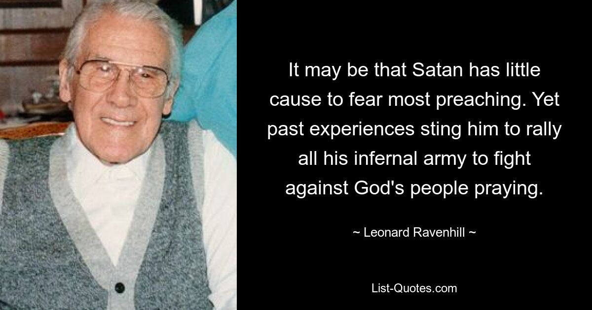 It may be that Satan has little cause to fear most preaching. Yet past experiences sting him to rally all his infernal army to fight against God's people praying. — © Leonard Ravenhill