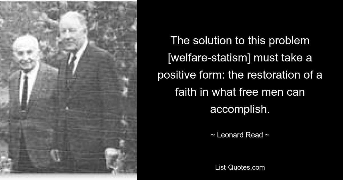 The solution to this problem [welfare-statism] must take a positive form: the restoration of a faith in what free men can accomplish. — © Leonard Read