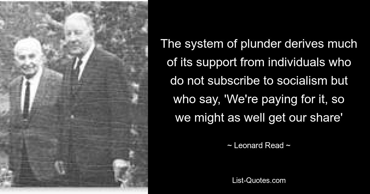 The system of plunder derives much of its support from individuals who do not subscribe to socialism but who say, 'We're paying for it, so we might as well get our share' — © Leonard Read