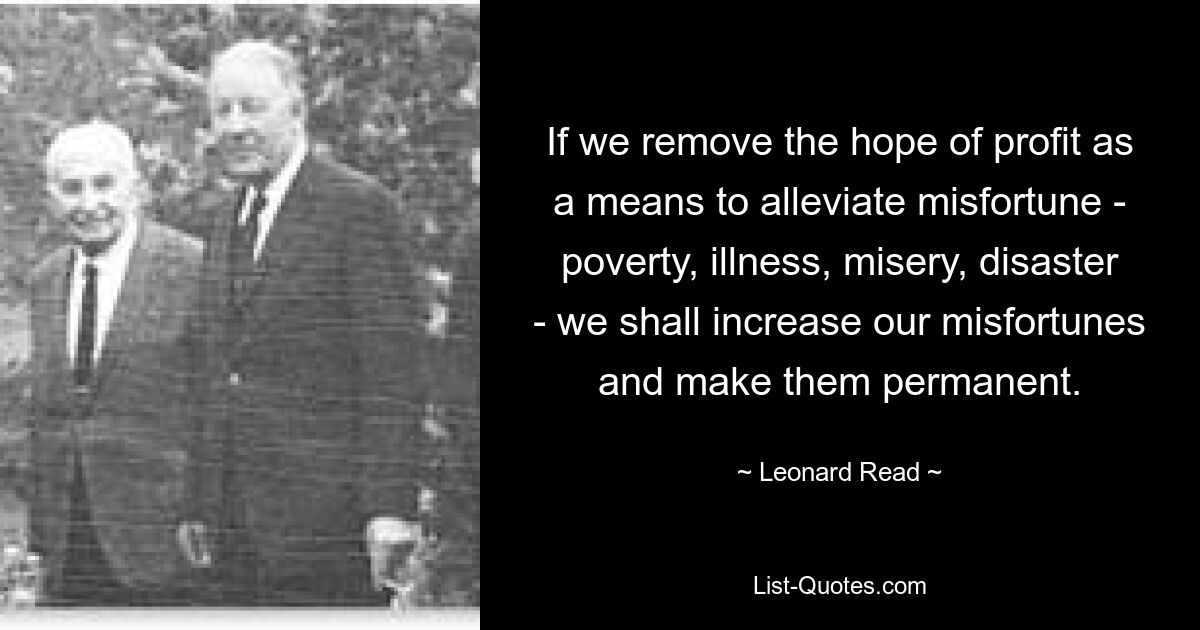 Если мы удалим надежду на прибыль как средство облегчения несчастья — бедности, болезни, несчастья, несчастья, — мы умножим наши несчастья и сделаем их постоянными. — © Леонард Рид 