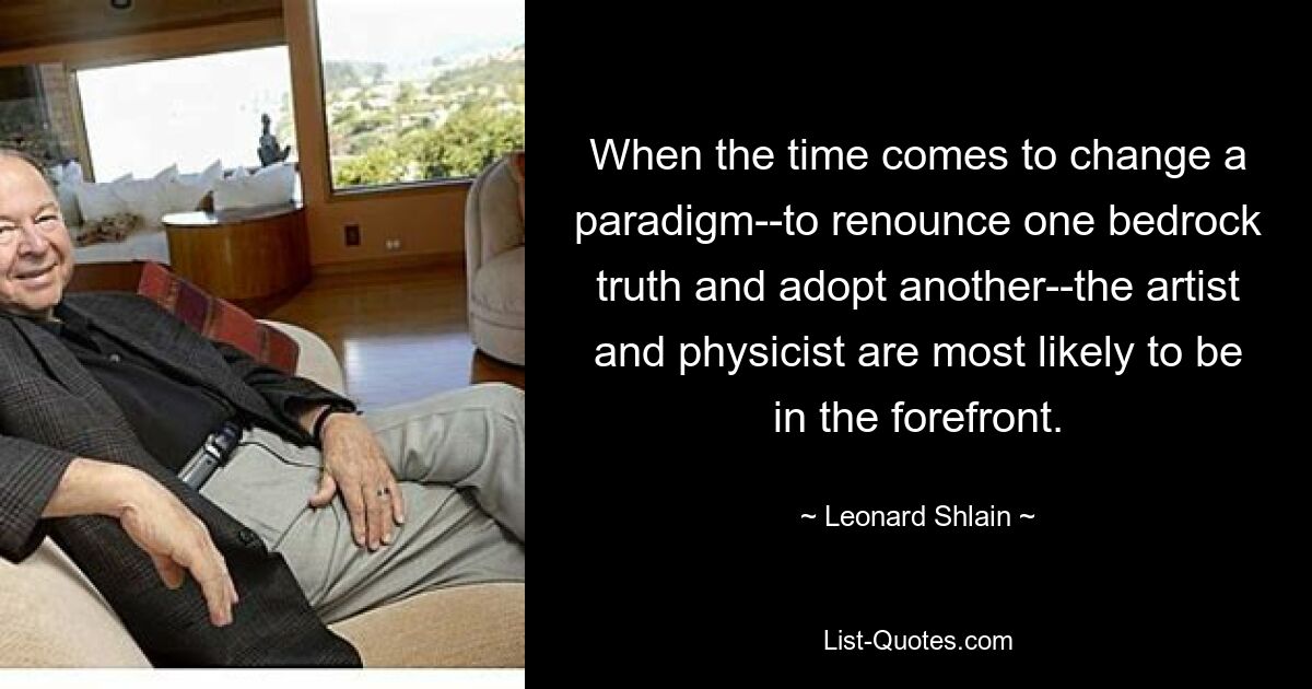 When the time comes to change a paradigm--to renounce one bedrock truth and adopt another--the artist and physicist are most likely to be in the forefront. — © Leonard Shlain