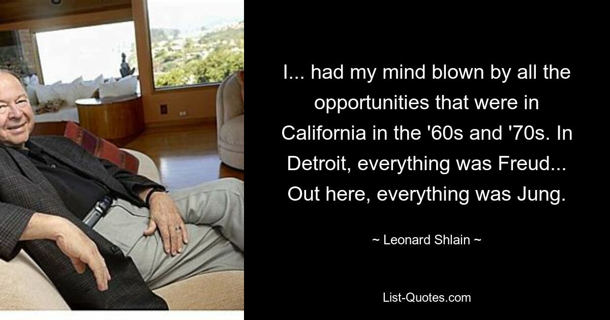 I... had my mind blown by all the opportunities that were in California in the '60s and '70s. In Detroit, everything was Freud... Out here, everything was Jung. — © Leonard Shlain