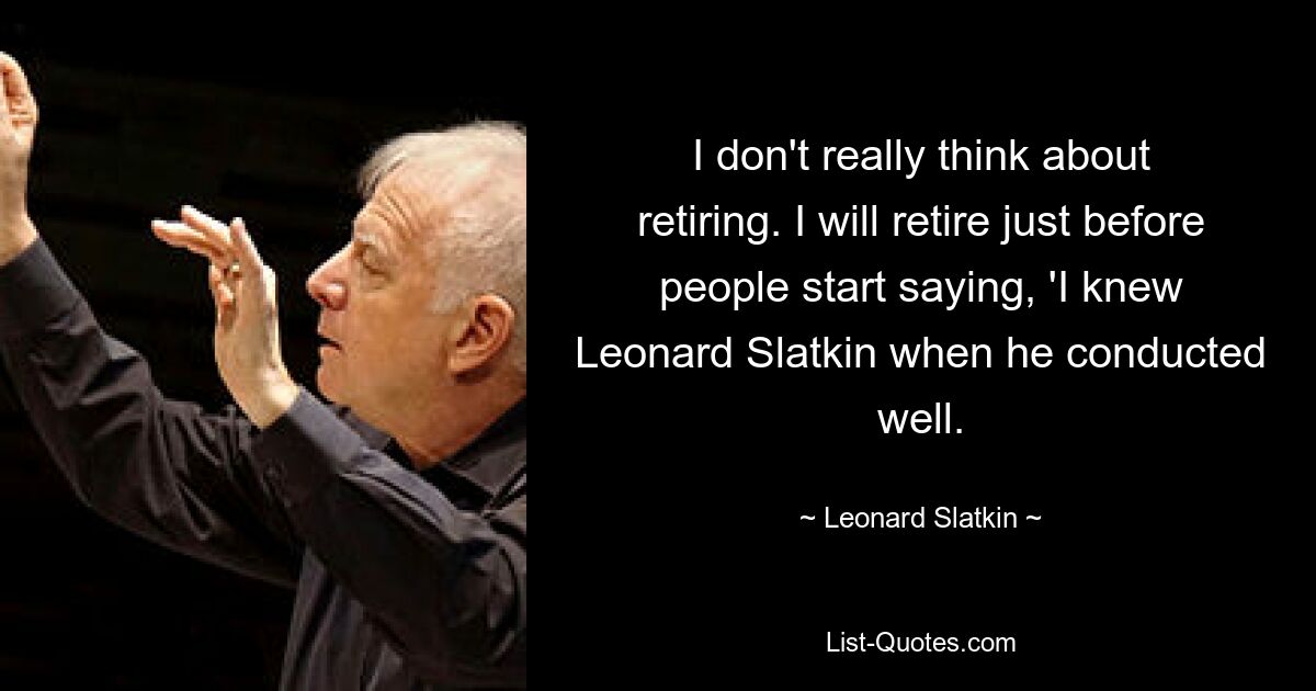 I don't really think about retiring. I will retire just before people start saying, 'I knew Leonard Slatkin when he conducted well. — © Leonard Slatkin