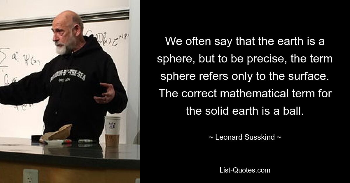 We often say that the earth is a sphere, but to be precise, the term sphere refers only to the surface. The correct mathematical term for the solid earth is a ball. — © Leonard Susskind