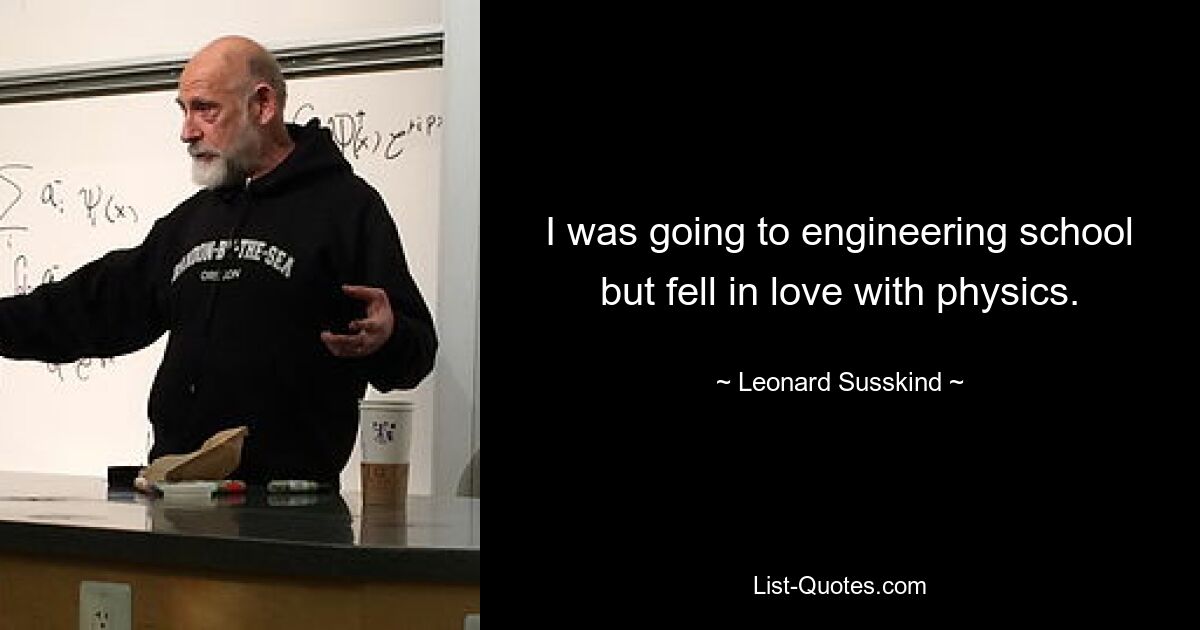 I was going to engineering school but fell in love with physics. — © Leonard Susskind