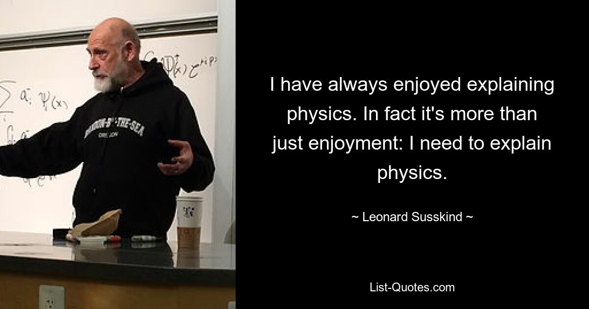 I have always enjoyed explaining physics. In fact it's more than just enjoyment: I need to explain physics. — © Leonard Susskind