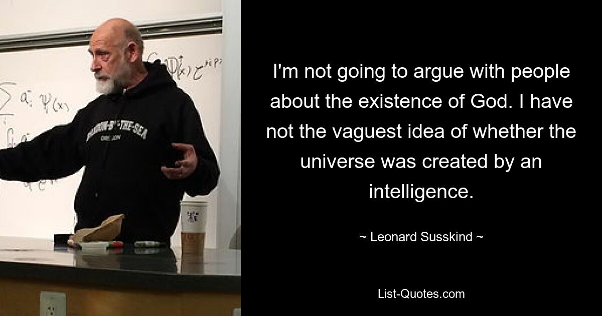 I'm not going to argue with people about the existence of God. I have not the vaguest idea of whether the universe was created by an intelligence. — © Leonard Susskind