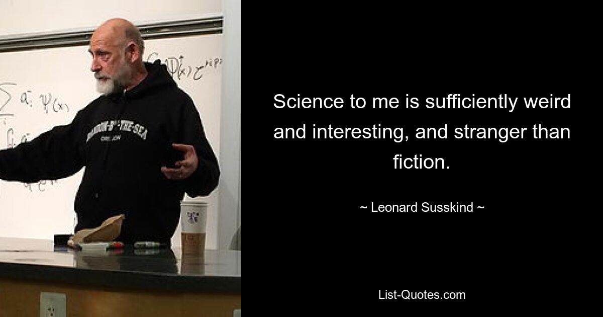 Science to me is sufficiently weird and interesting, and stranger than fiction. — © Leonard Susskind