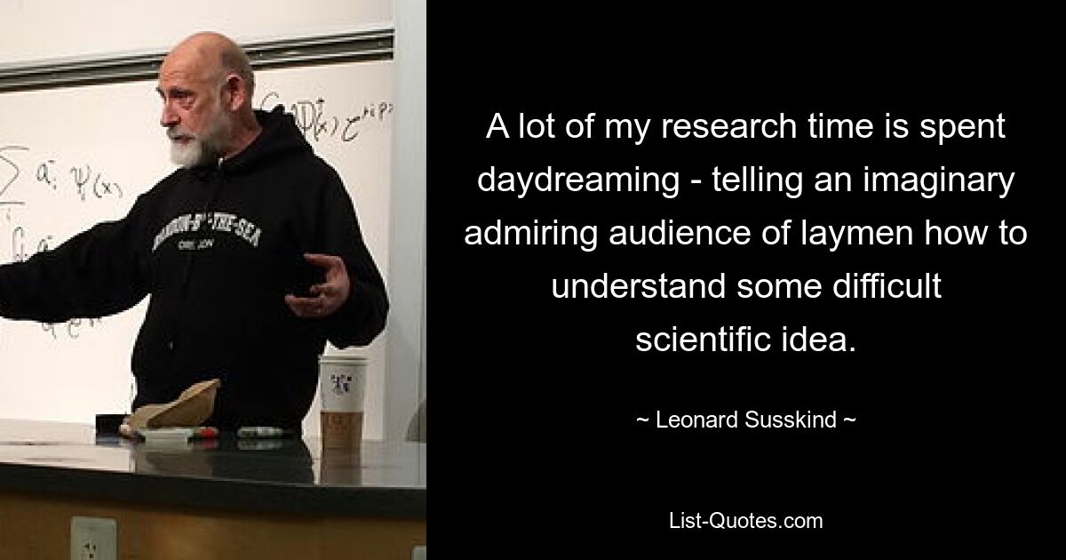 A lot of my research time is spent daydreaming - telling an imaginary admiring audience of laymen how to understand some difficult scientific idea. — © Leonard Susskind