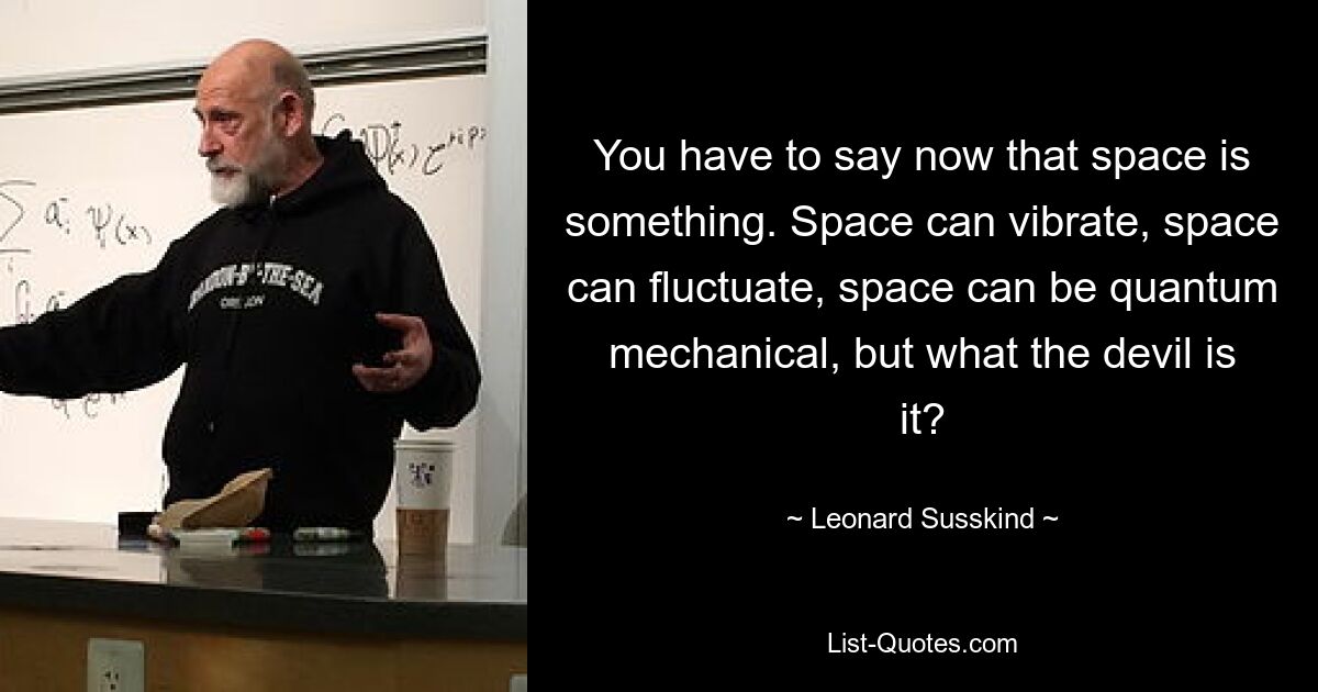 You have to say now that space is something. Space can vibrate, space can fluctuate, space can be quantum mechanical, but what the devil is it? — © Leonard Susskind