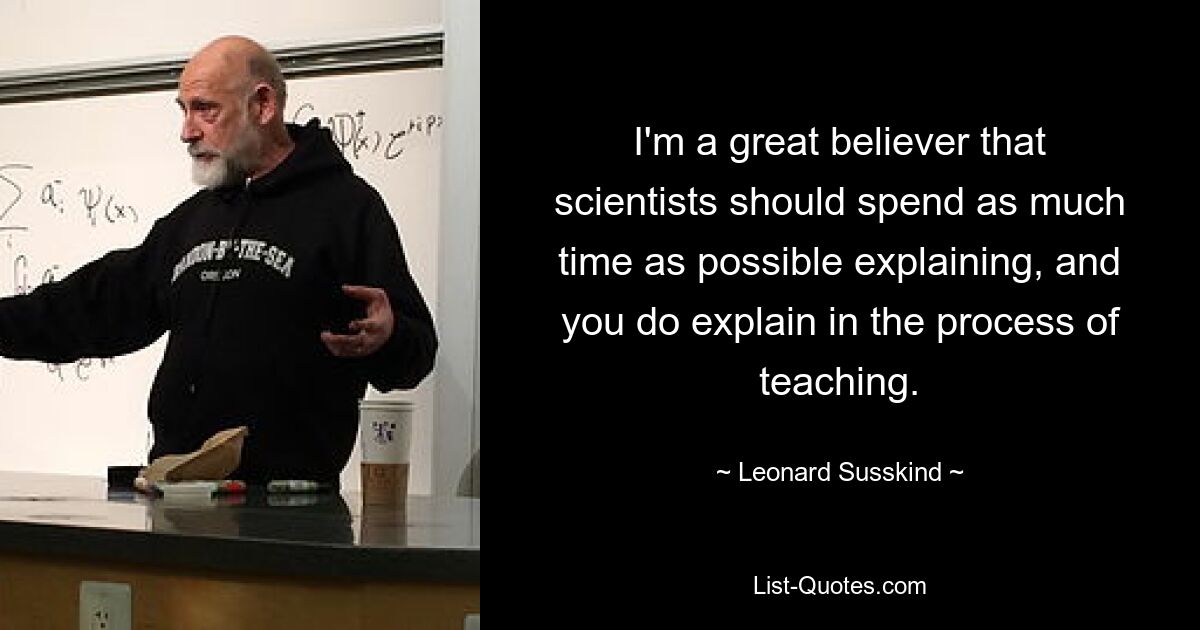 I'm a great believer that scientists should spend as much time as possible explaining, and you do explain in the process of teaching. — © Leonard Susskind