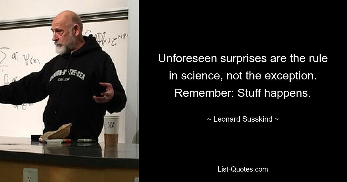 Unforeseen surprises are the rule in science, not the exception. Remember: Stuff happens. — © Leonard Susskind