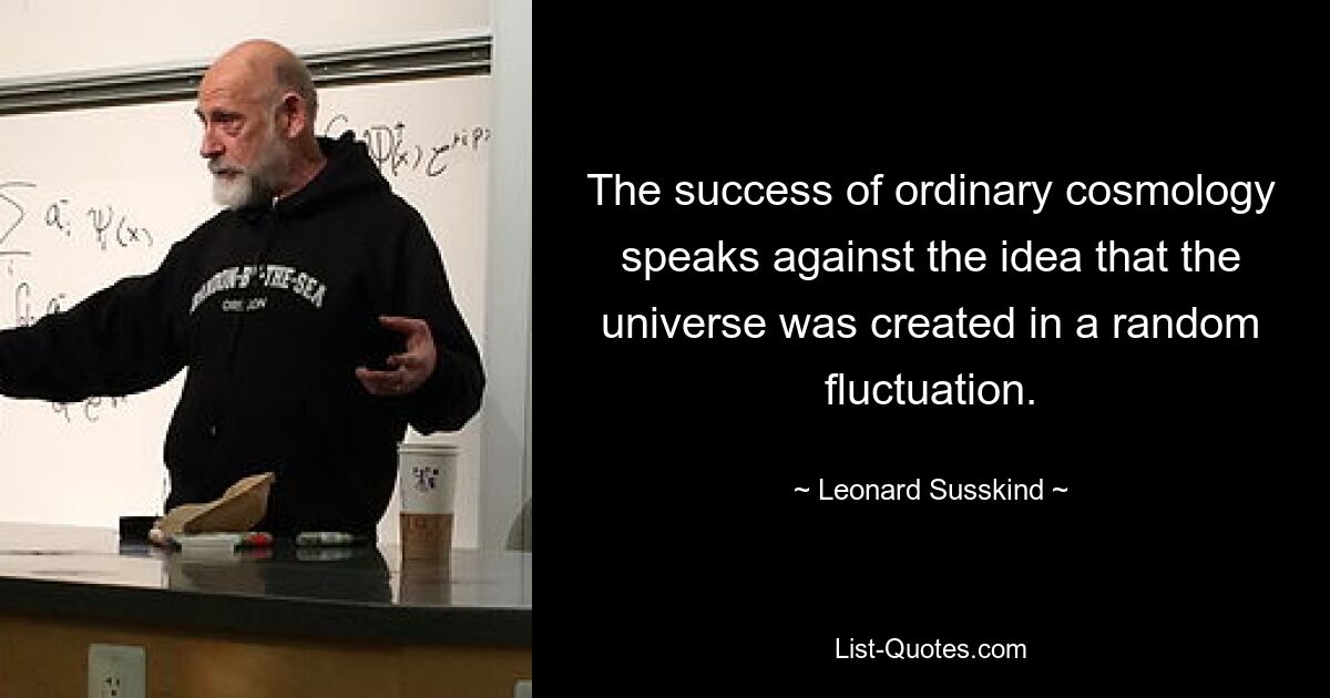 The success of ordinary cosmology speaks against the idea that the universe was created in a random fluctuation. — © Leonard Susskind