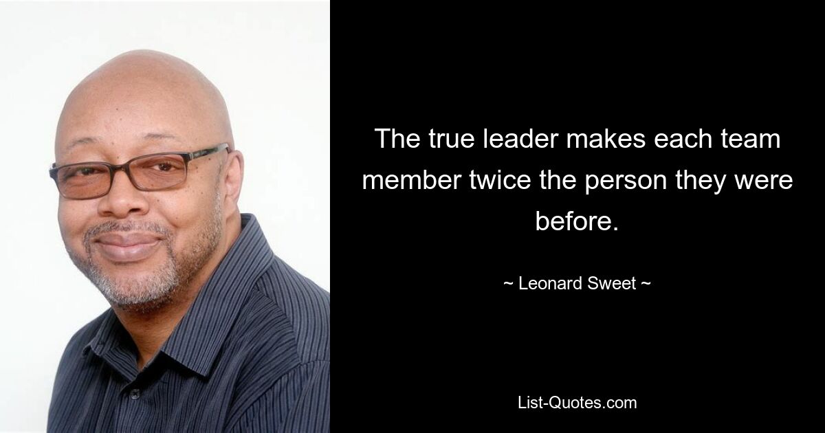 The true leader makes each team member twice the person they were before. — © Leonard Sweet