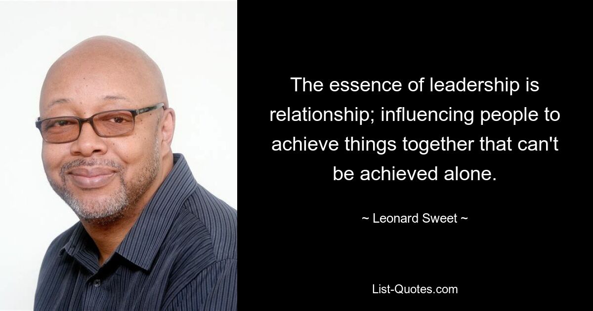 The essence of leadership is relationship; influencing people to achieve things together that can't be achieved alone. — © Leonard Sweet