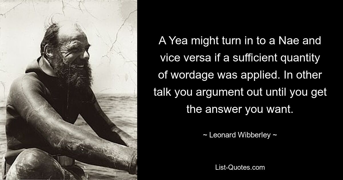 A Yea might turn in to a Nae and vice versa if a sufficient quantity of wordage was applied. In other talk you argument out until you get the answer you want. — © Leonard Wibberley