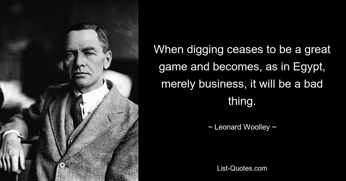 When digging ceases to be a great game and becomes, as in Egypt, merely business, it will be a bad thing. — © Leonard Woolley