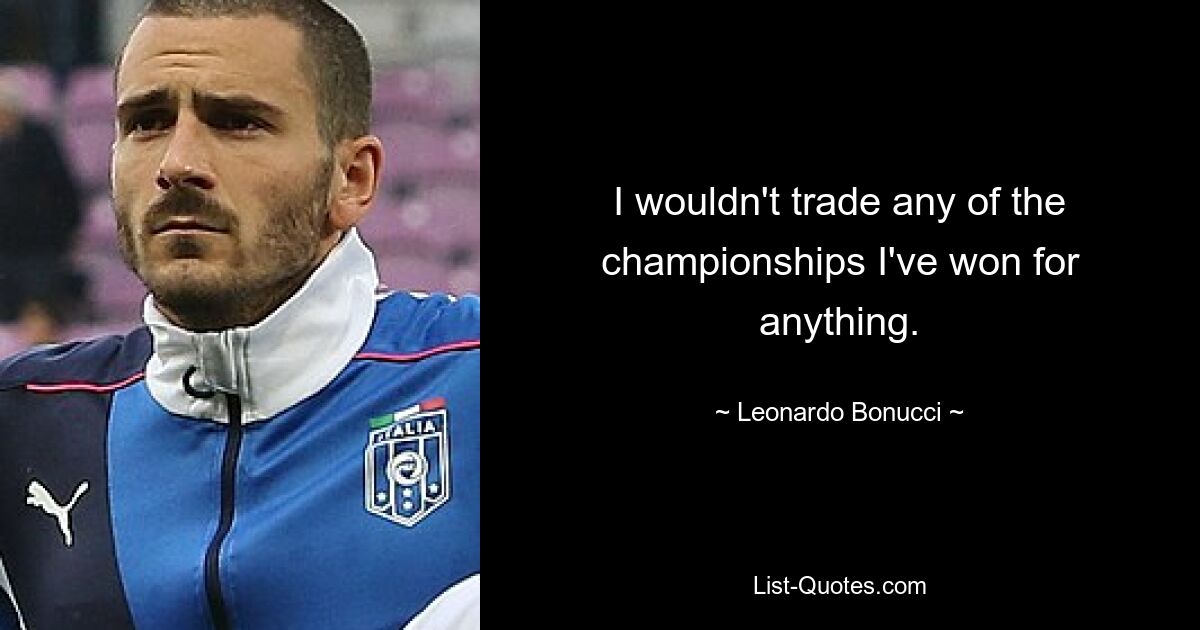 I wouldn't trade any of the championships I've won for anything. — © Leonardo Bonucci