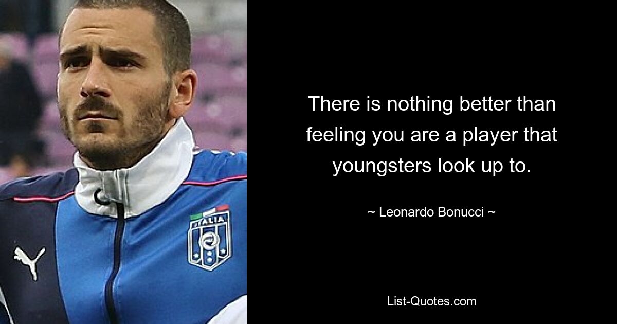 There is nothing better than feeling you are a player that youngsters look up to. — © Leonardo Bonucci