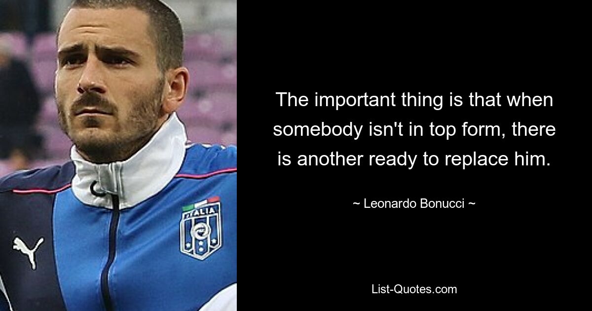 The important thing is that when somebody isn't in top form, there is another ready to replace him. — © Leonardo Bonucci