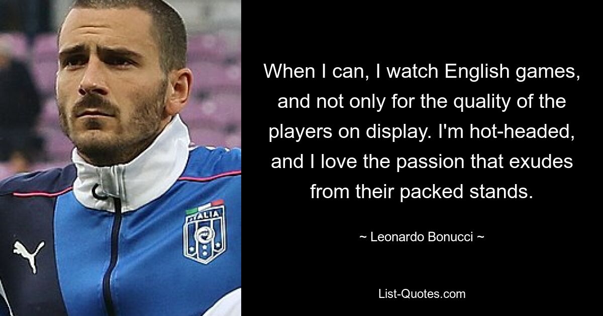 When I can, I watch English games, and not only for the quality of the players on display. I'm hot-headed, and I love the passion that exudes from their packed stands. — © Leonardo Bonucci